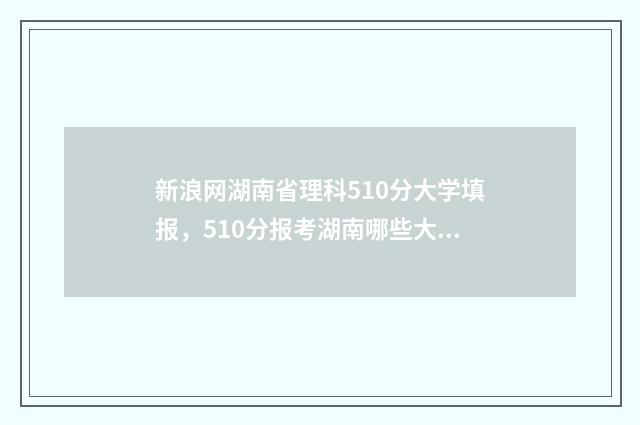 新浪网湖南省理科510分大学填报，510分报考湖南哪些大学比较合适 湖南理工新闻网