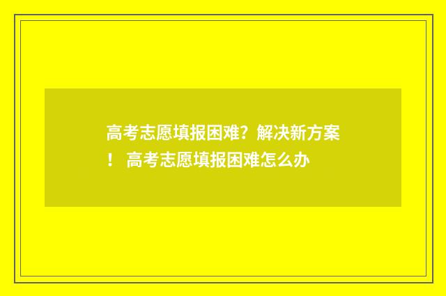 高考志愿填报困难?解决新方案! 高考志愿填报困难怎么办