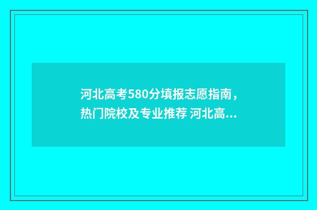 河北高考580分填报志愿指南，热门院校及专业推荐 河北高考成绩580分能上什么大学
