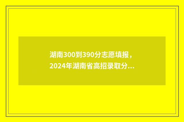 湖南300到390分志愿填报，2024年湖南省高招录取分数线公布 湖南高考300分能上的大学