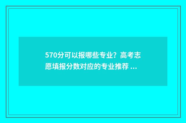 570分可以报哪些专业？高考志愿填报分数对应的专业推荐 570分报哪些学校