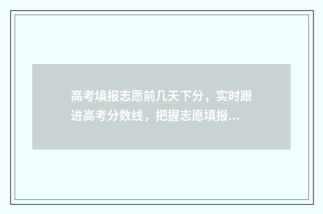 高考填报志愿前几天下分，实时跟进高考分数线，把握志愿填报先机 高考填报志愿前面冲的学校乱填有影响吗