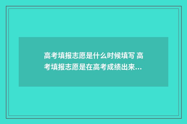 高考填报志愿是什么时候填写 高考填报志愿是在高考成绩出来后吗