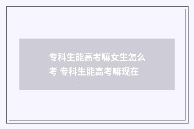 专科生能高考嘛女生怎么考 专科生能高考嘛现在