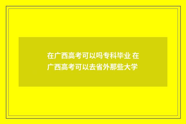 在广西高考可以吗专科毕业 在广西高考可以去省外那些大学