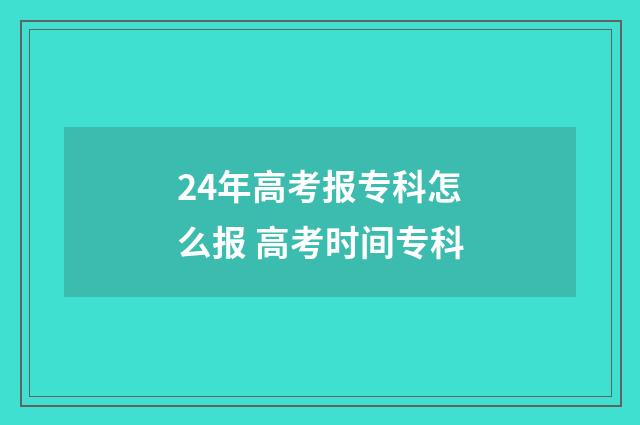 24年高考报专科怎么报 高考时间专科