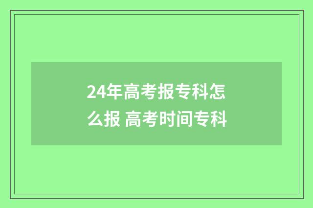 24年高考报专科怎么报 高考时间专科
