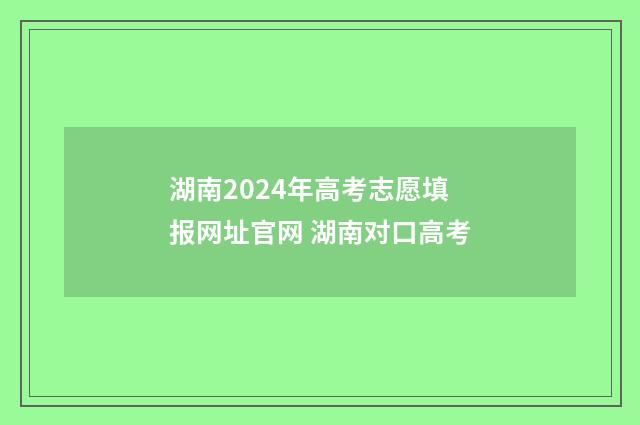 湖南2024年高考志愿填报网址官网 湖南对口高考