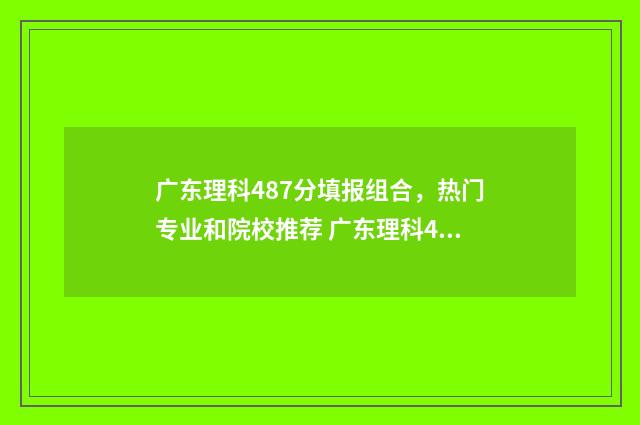 广东理科487分填报组合,热门专业和院校推荐 广东理科480