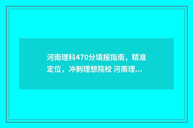 河南理科470分填报指南，精准定位，冲刺理想院校 河南理科470分填什么专业