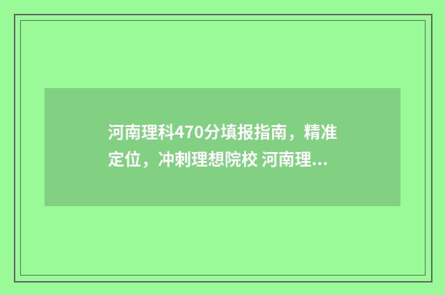 河南理科470分填报指南，精准定位，冲刺理想院校 河南理科470分填什么专业
