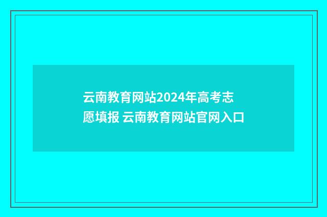 云南教育网站2024年高考志愿填报 云南教育网站官网入口