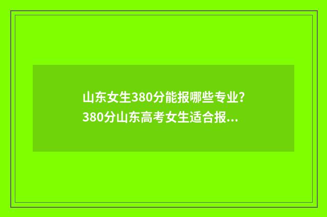 山东女生380分能报哪些专业？380分山东高考女生适合报考专业推荐 山东女生380分能上大学吗