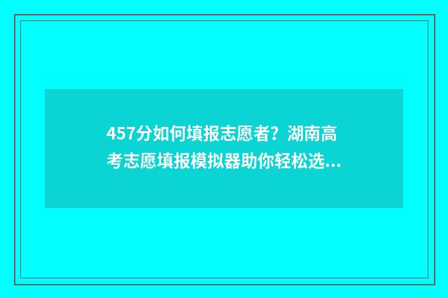 457分如何填报志愿者？湖南高考志愿填报模拟器助你轻松选 高考475怎么填志愿