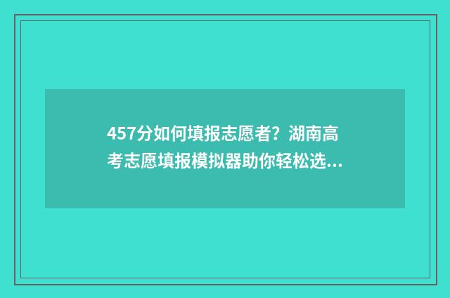 457分如何填报志愿者？湖南高考志愿填报模拟器助你轻松选 高考475怎么填志愿