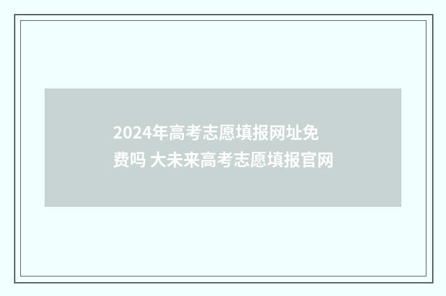 2024年高考志愿填报网址免费吗 大未来高考志愿填报官网