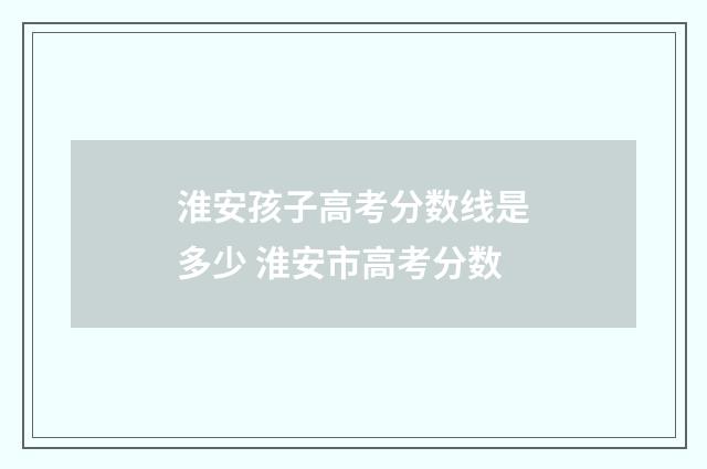 淮安孩子高考分数线是多少 淮安市高考分数