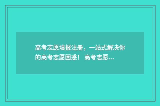 高考志愿填报注册,一站式解决你的高考志愿困惑! 高考志愿填报注意12条
