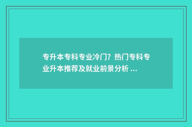 专升本专科专业冷门？热门专科专业升本推荐及就业前景分析 专升本专科专业还有用吗