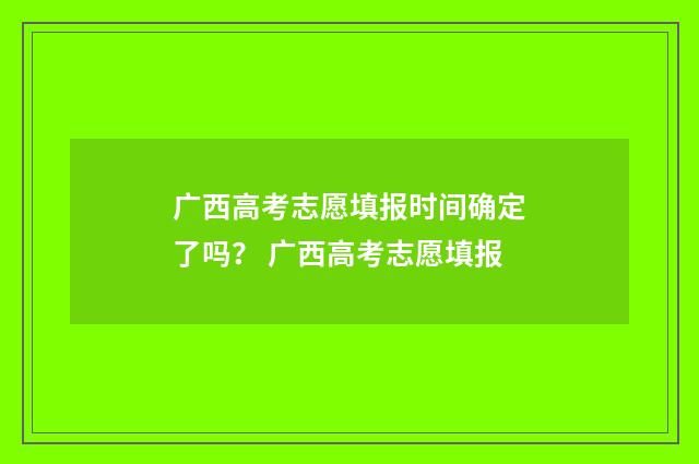 广西高考志愿填报时间确定了吗？ 广西高考志愿填报