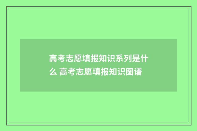 高考志愿填报知识系列是什么 高考志愿填报知识图谱