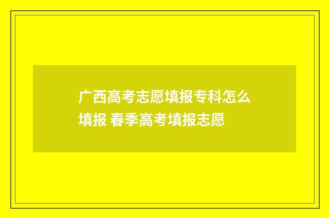 广西高考志愿填报专科怎么填报 春季高考填报志愿