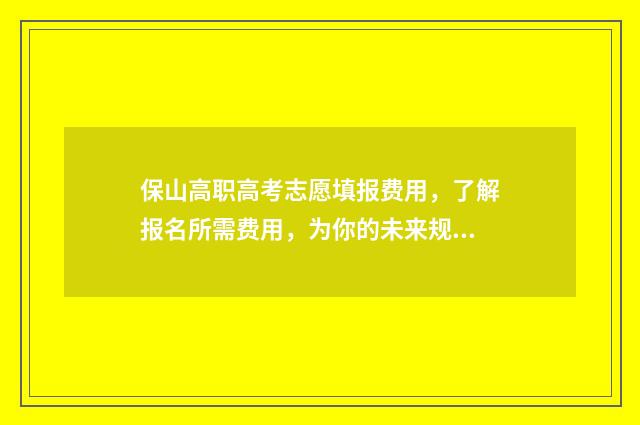 保山高职高考志愿填报费用，了解报名所需费用，为你的未来规划省钱！ 保山高等职业学校