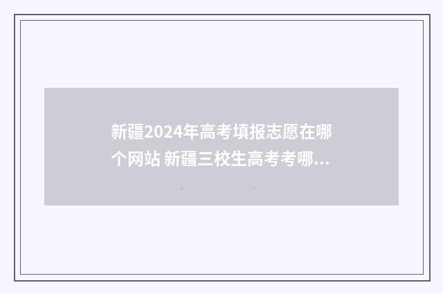 新疆2024年高考填报志愿在哪个网站 新疆三校生高考考哪几门
