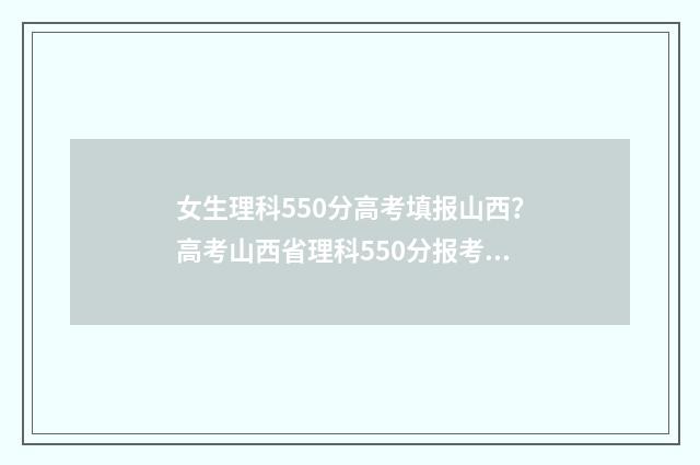 女生理科550分高考填报山西？高考山西省理科550分报考什么学校？ 女生550分理科一般选什么大学