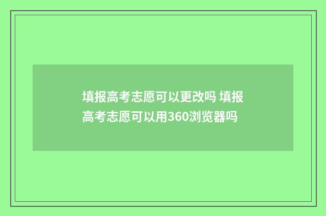 填报高考志愿可以更改吗 填报高考志愿可以用360浏览器吗
