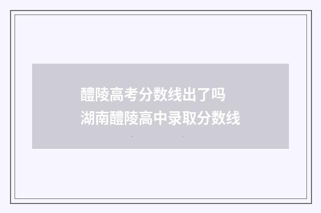 醴陵高考分数线出了吗 湖南醴陵高中录取分数线