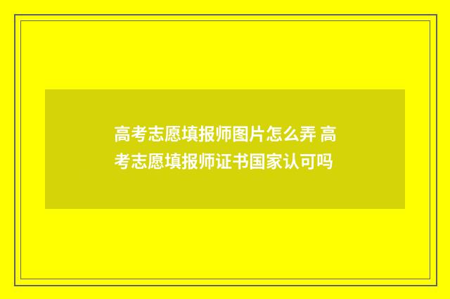 高考志愿填报师图片怎么弄 高考志愿填报师证书国家认可吗