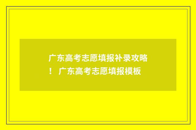 广东高考志愿填报补录攻略！ 广东高考志愿填报模板