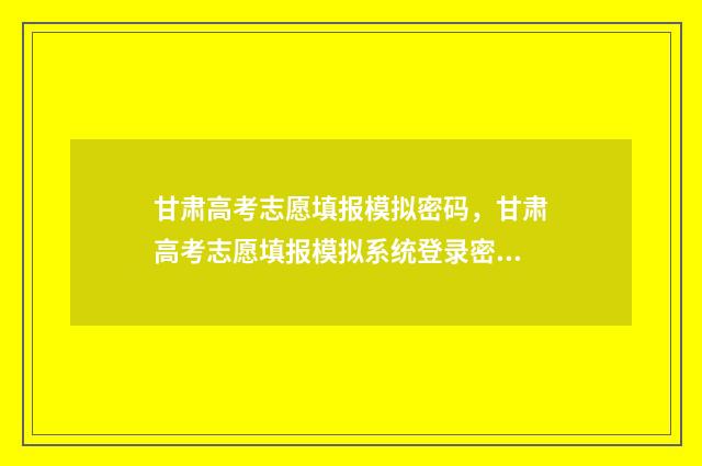 甘肃高考志愿填报模拟密码，甘肃高考志愿填报模拟系统登录密码 甘肃高考志愿填报时间过后还可以查看志愿吗
