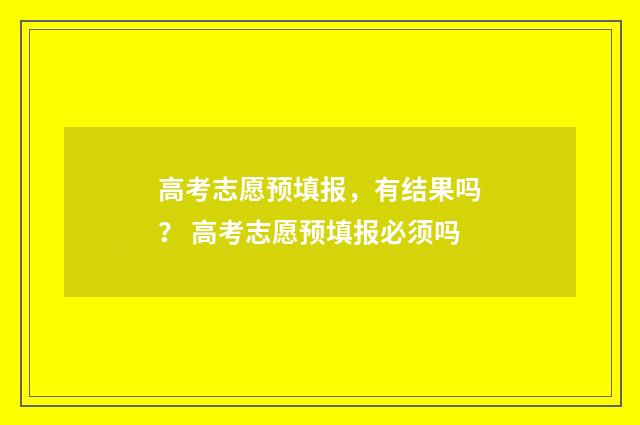 高考志愿预填报，有结果吗？ 高考志愿预填报必须吗