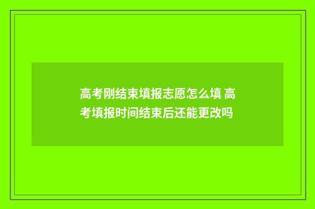 高考刚结束填报志愿怎么填 高考填报时间结束后还能更改吗