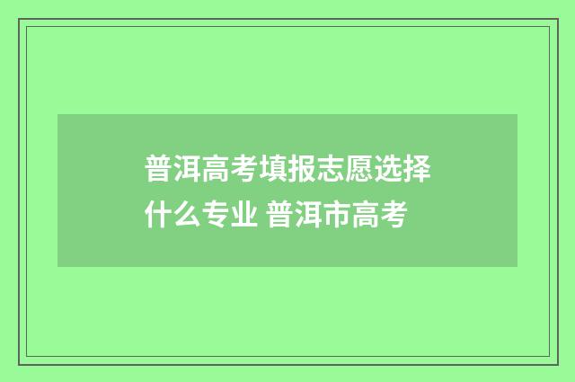 普洱高考填报志愿选择什么专业 普洱市高考