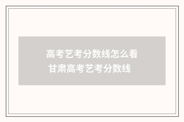 高考艺考分数线怎么看 甘肃高考艺考分数线