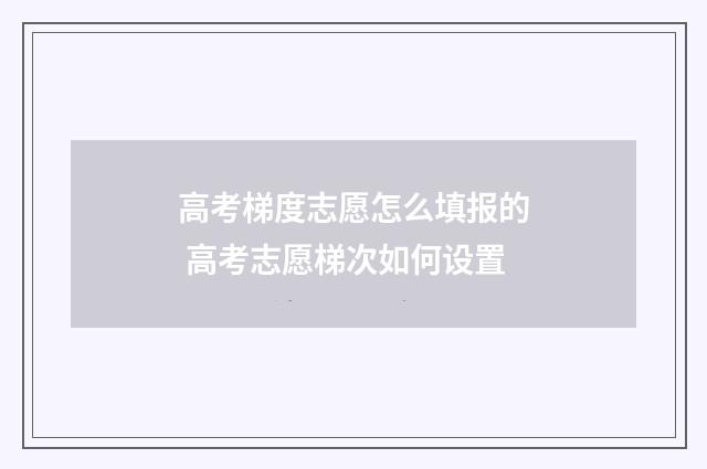 高考梯度志愿怎么填报的 高考志愿梯次如何设置