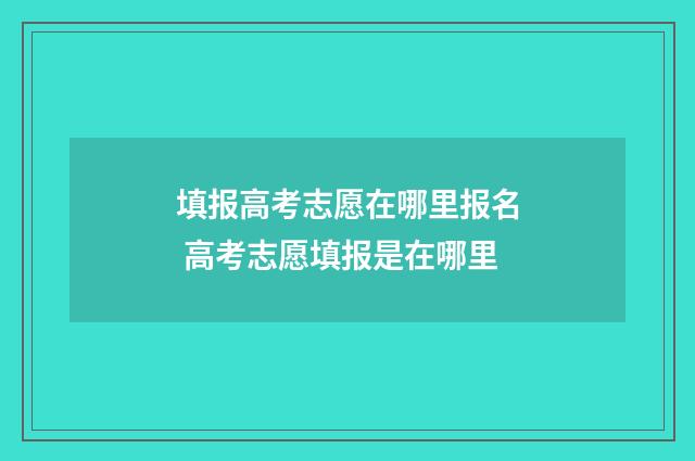 填报高考志愿在哪里报名 高考志愿填报是在哪里