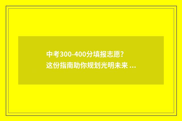 中考300-400分填报志愿？这份指南助你规划光明未来 中考分数300分