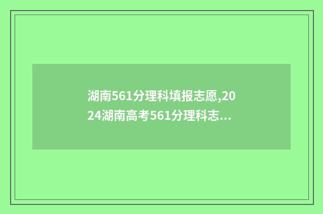 湖南561分理科填报志愿,2024湖南高考561分理科志愿填报推荐 湖南561分理科填什么专业