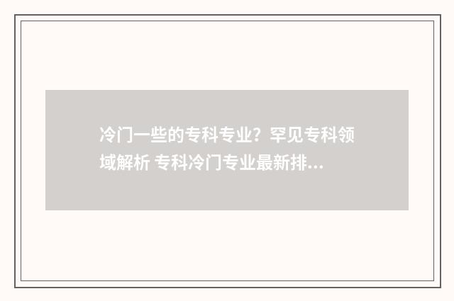 冷门一些的专科专业?罕见专科领域解析 专科冷门专业最新排名