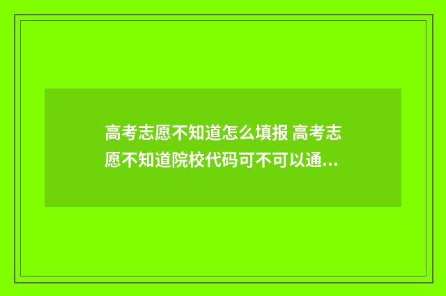 高考志愿不知道怎么填报 高考志愿不知道院校代码可不可以通过院校名称去填