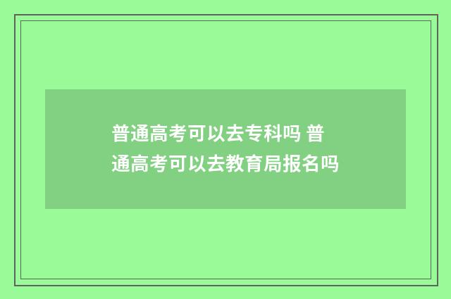 普通高考可以去专科吗 普通高考可以去教育局报名吗