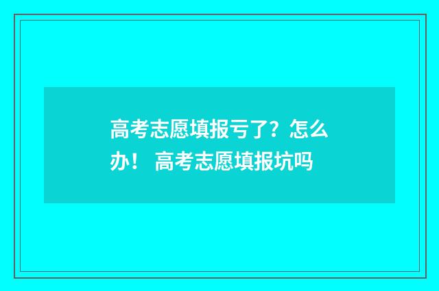高考志愿填报亏了？怎么办！ 高考志愿填报坑吗