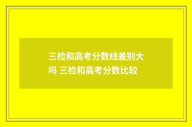 三检和高考分数线差别大吗 三检和高考分数比较