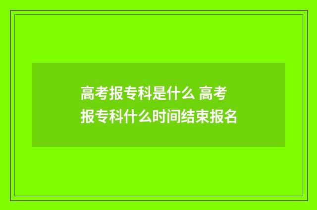 高考报专科是什么 高考报专科什么时间结束报名