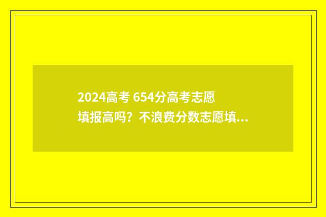 2024高考 654分高考志愿填报高吗？不浪费分数志愿填报攻略 2024年高考满分多少