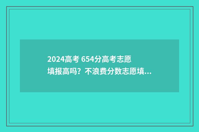 2024高考 654分高考志愿填报高吗？不浪费分数志愿填报攻略 2024年高考满分多少